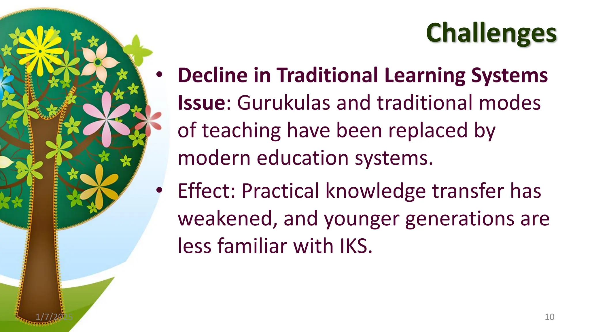 Challenges
• Decline in Traditional Learning Systems
Issue: Gurukulas and traditional modes
of teaching have been replaced by
modern education systems.
• Effect: Practical knowledge transfer has
weakened, and younger generations are
less familiar with IKS.
1/7/2025 10
 
