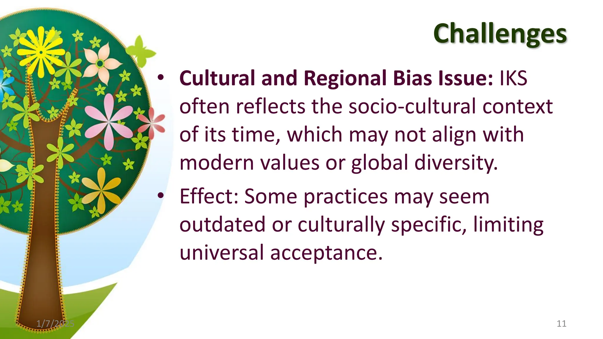 Challenges
• Cultural and Regional Bias Issue: IKS
often reflects the socio-cultural context
of its time, which may not align with
modern values or global diversity.
• Effect: Some practices may seem
outdated or culturally specific, limiting
universal acceptance.
1/7/2025 11
 