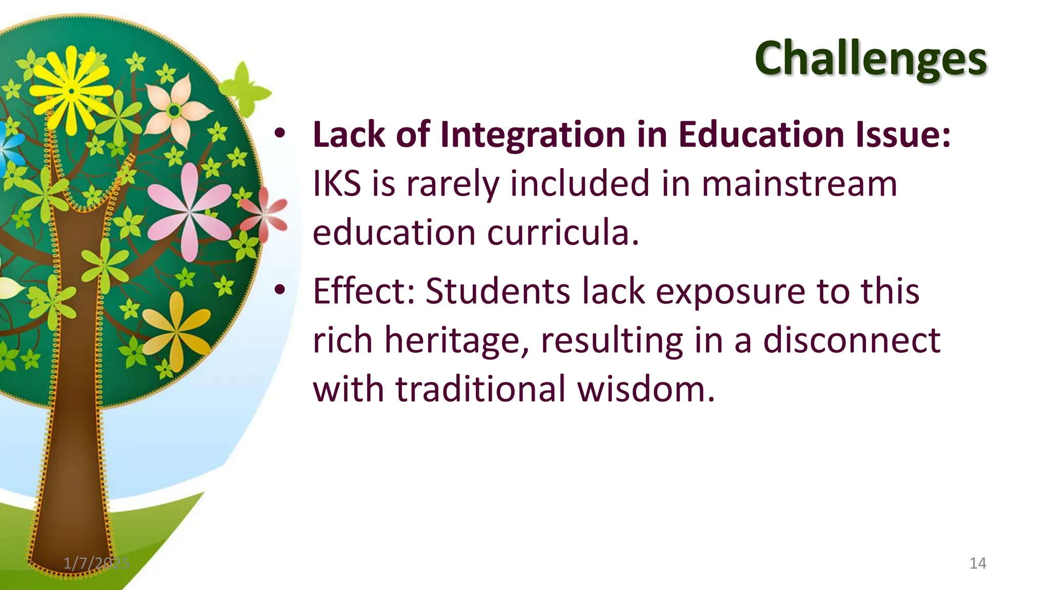 Challenges
• Lack of Integration in Education Issue:
IKS is rarely included in mainstream
education curricula.
• Effect: Students lack exposure to this
rich heritage, resulting in a disconnect
with traditional wisdom.
1/7/2025 14
 