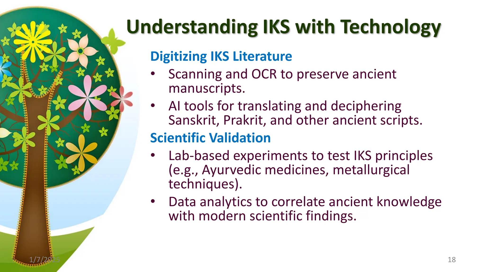 Understanding IKS with Technology
Digitizing IKS Literature
• Scanning and OCR to preserve ancient
manuscripts.
• AI tools for translating and deciphering
Sanskrit, Prakrit, and other ancient scripts.
Scientific Validation
• Lab-based experiments to test IKS principles
(e.g., Ayurvedic medicines, metallurgical
techniques).
• Data analytics to correlate ancient knowledge
with modern scientific findings.
1/7/2025 18
 