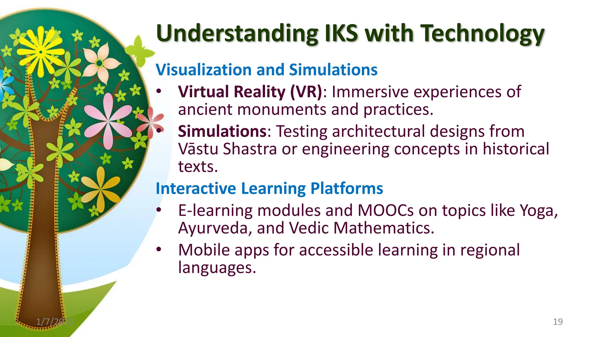 Understanding IKS with Technology
Visualization and Simulations
• Virtual Reality (VR): Immersive experiences of
ancient monuments and practices.
• Simulations: Testing architectural designs from
Vāstu Shastra or engineering concepts in historical
texts.
Interactive Learning Platforms
• E-learning modules and MOOCs on topics like Yoga,
Ayurveda, and Vedic Mathematics.
• Mobile apps for accessible learning in regional
languages.
1/7/2025 19
 