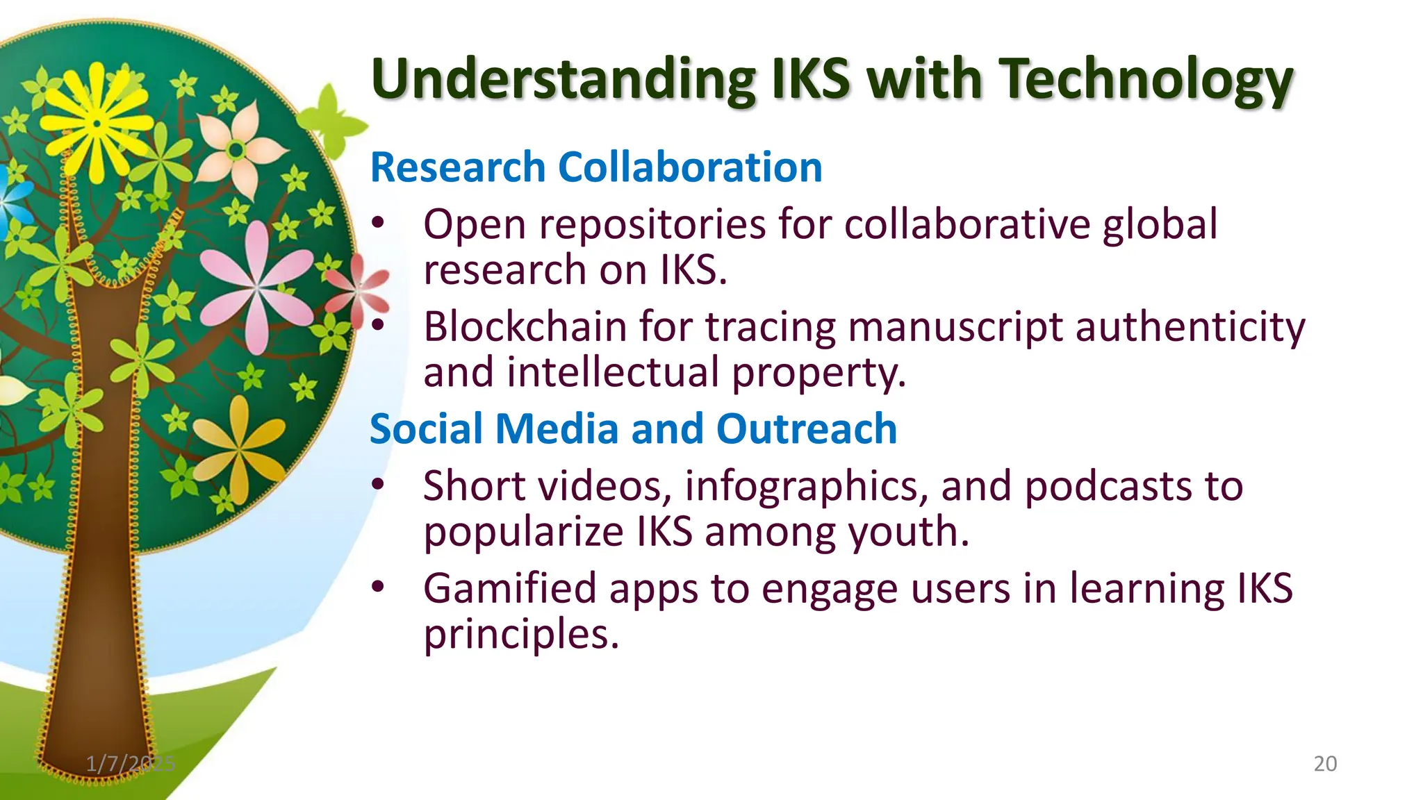 Understanding IKS with Technology
Research Collaboration
• Open repositories for collaborative global
research on IKS.
• Blockchain for tracing manuscript authenticity
and intellectual property.
Social Media and Outreach
• Short videos, infographics, and podcasts to
popularize IKS among youth.
• Gamified apps to engage users in learning IKS
principles.
1/7/2025 20
 