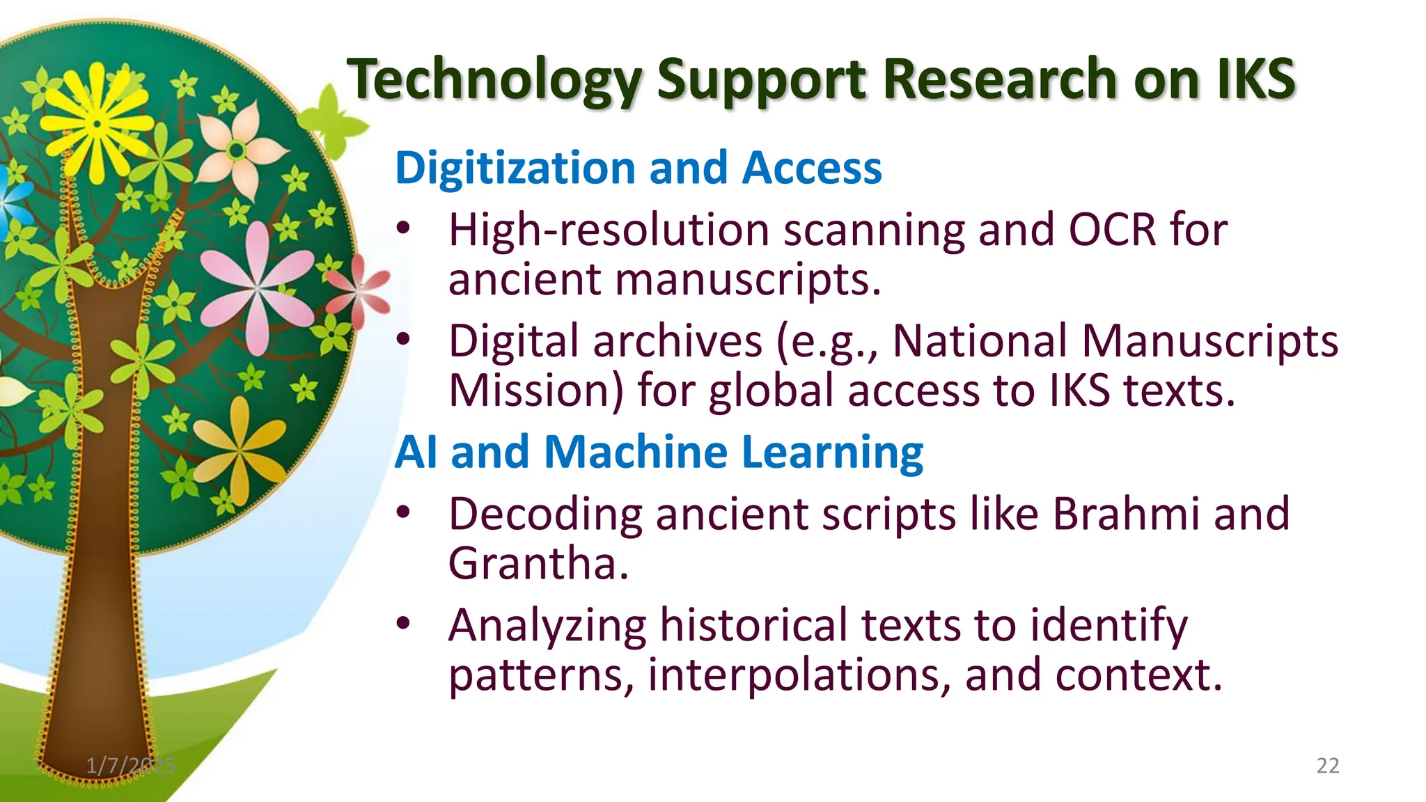 Technology Support Research on IKS
Digitization and Access
• High-resolution scanning and OCR for
ancient manuscripts.
• Digital archives (e.g., National Manuscripts
Mission) for global access to IKS texts.
AI and Machine Learning
• Decoding ancient scripts like Brahmi and
Grantha.
• Analyzing historical texts to identify
patterns, interpolations, and context.
1/7/2025 22
 