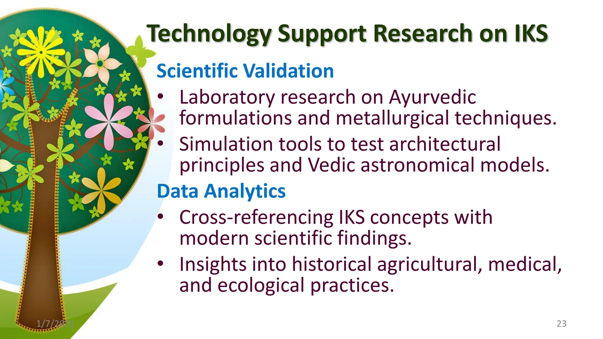 Technology Support Research on IKS
Scientific Validation
• Laboratory research on Ayurvedic
formulations and metallurgical techniques.
• Simulation tools to test architectural
principles and Vedic astronomical models.
Data Analytics
• Cross-referencing IKS concepts with
modern scientific findings.
• Insights into historical agricultural, medical,
and ecological practices.
1/7/2025 23
 
