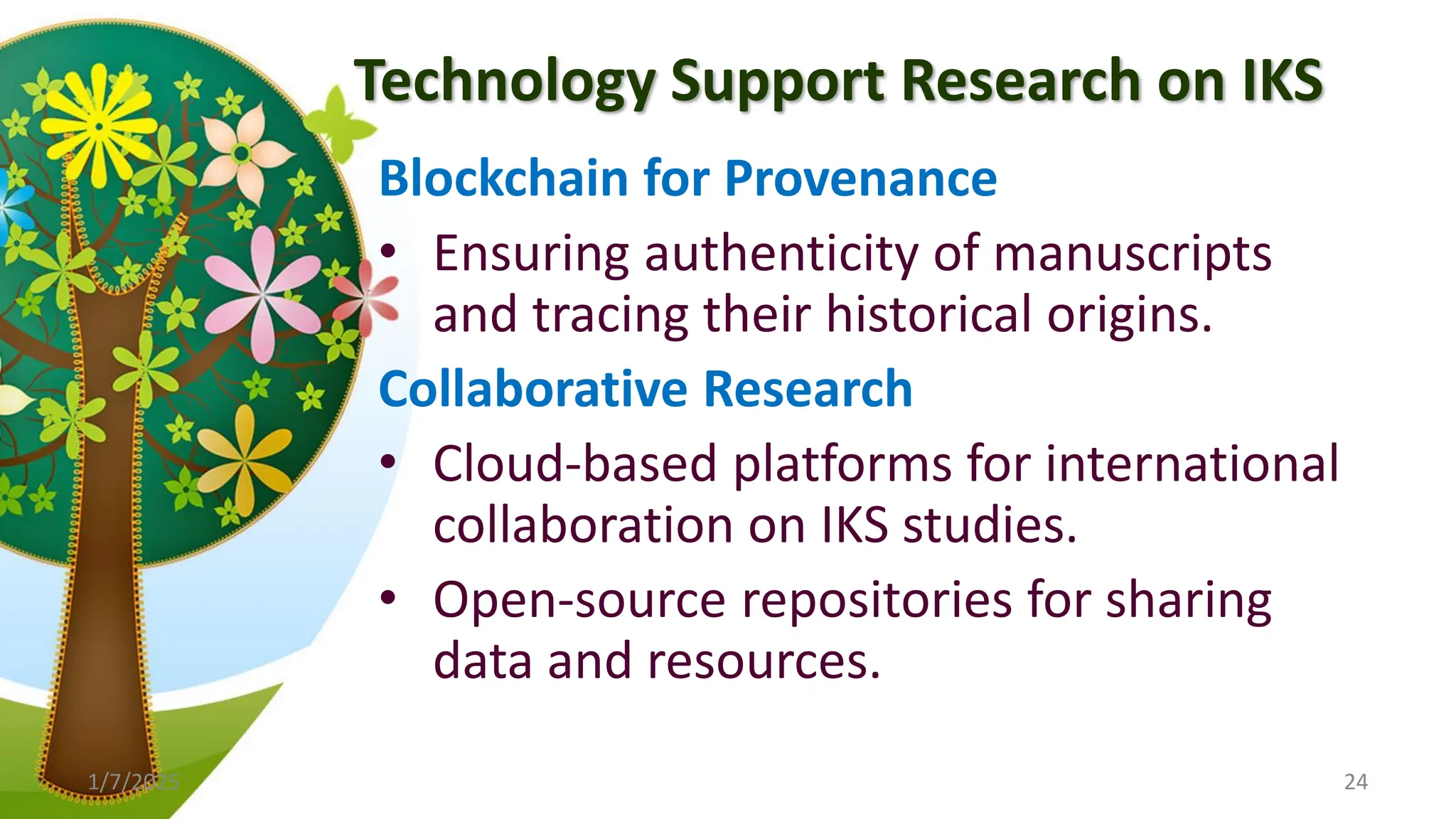 Technology Support Research on IKS
Blockchain for Provenance
• Ensuring authenticity of manuscripts
and tracing their historical origins.
Collaborative Research
• Cloud-based platforms for international
collaboration on IKS studies.
• Open-source repositories for sharing
data and resources.
1/7/2025 24
 
