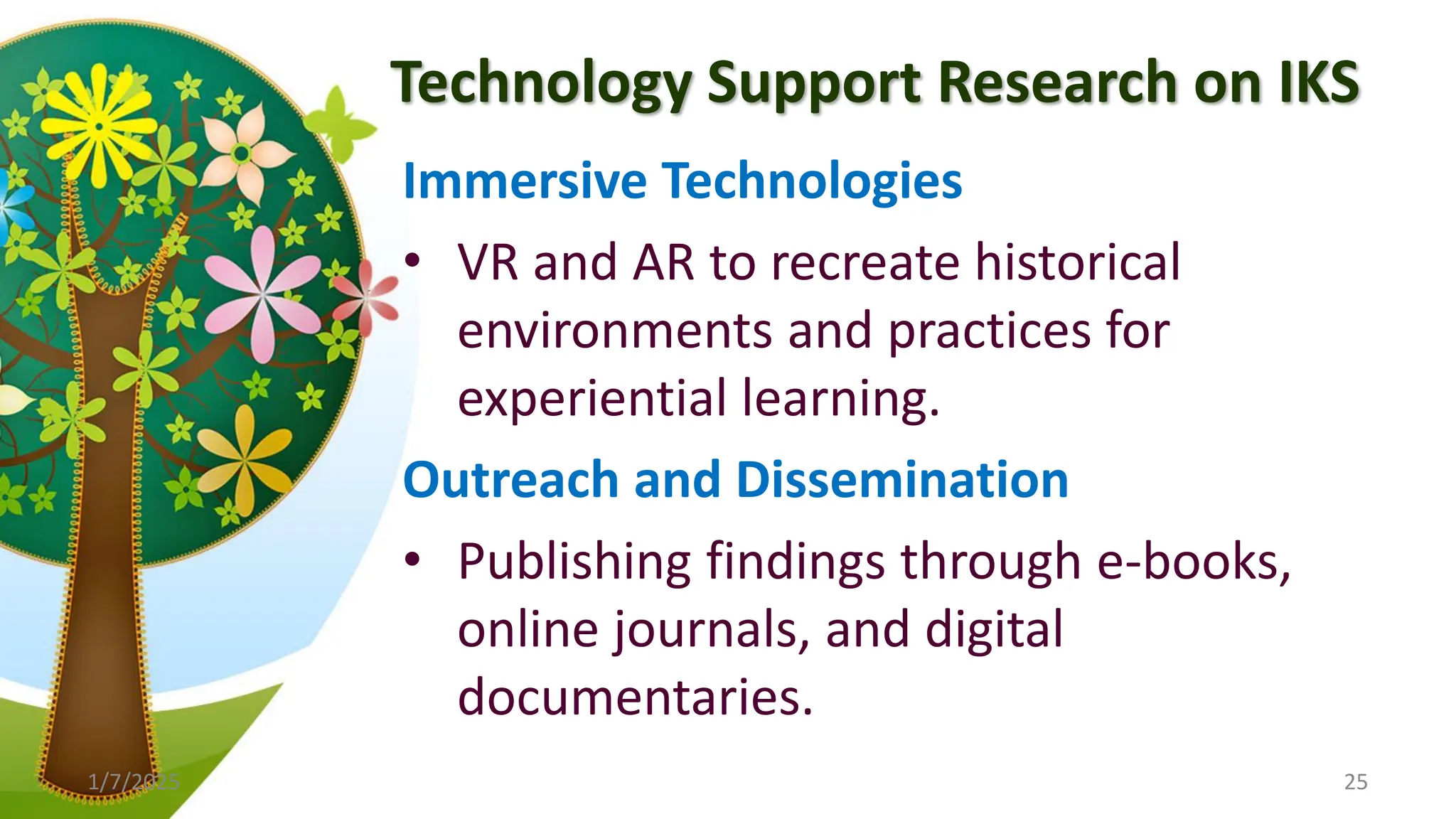 Technology Support Research on IKS
Immersive Technologies
• VR and AR to recreate historical
environments and practices for
experiential learning.
Outreach and Dissemination
• Publishing findings through e-books,
online journals, and digital
documentaries.
1/7/2025 25
 