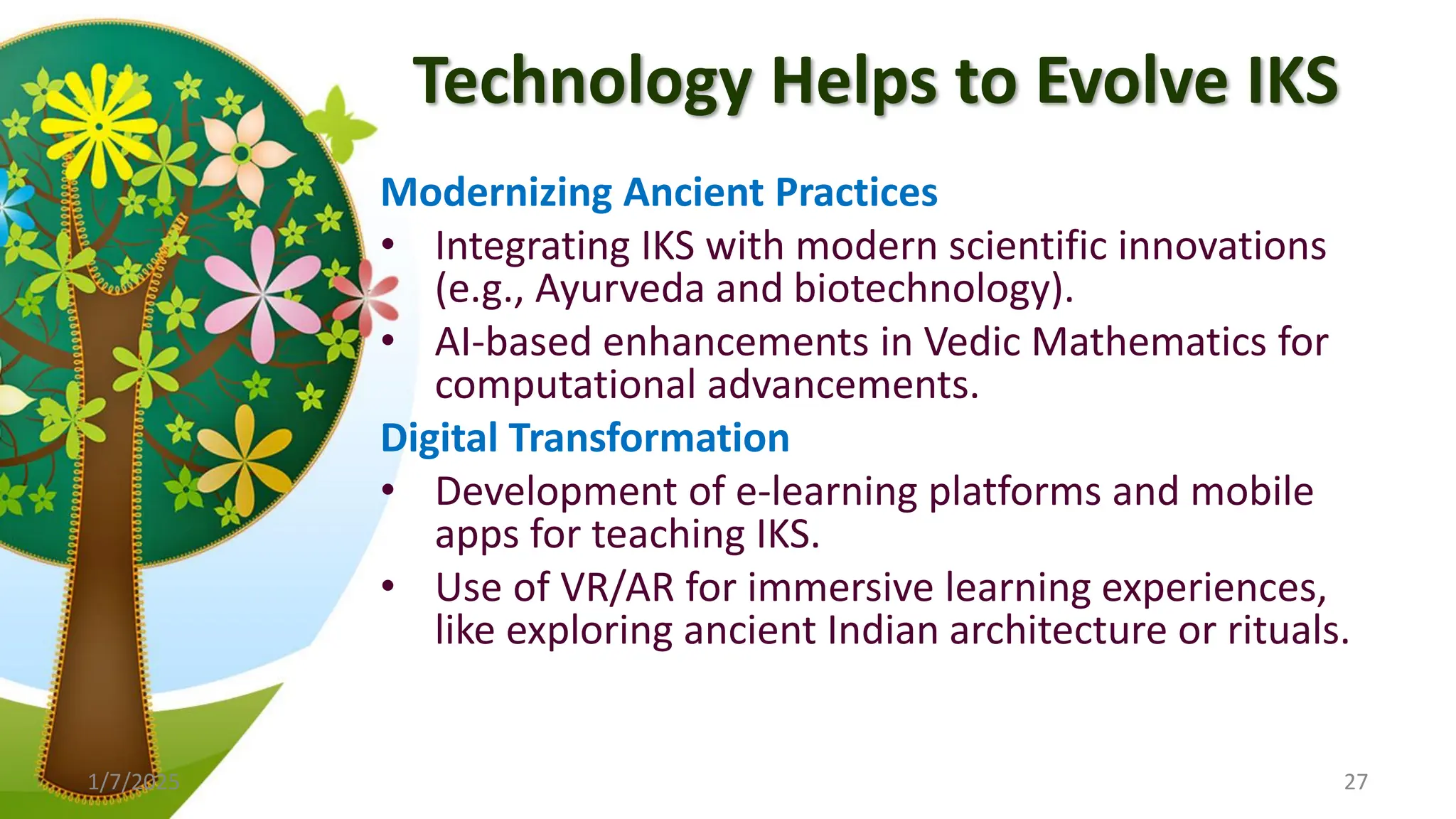 Technology Helps to Evolve IKS
Modernizing Ancient Practices
• Integrating IKS with modern scientific innovations
(e.g., Ayurveda and biotechnology).
• AI-based enhancements in Vedic Mathematics for
computational advancements.
Digital Transformation
• Development of e-learning platforms and mobile
apps for teaching IKS.
• Use of VR/AR for immersive learning experiences,
like exploring ancient Indian architecture or rituals.
1/7/2025 27
 