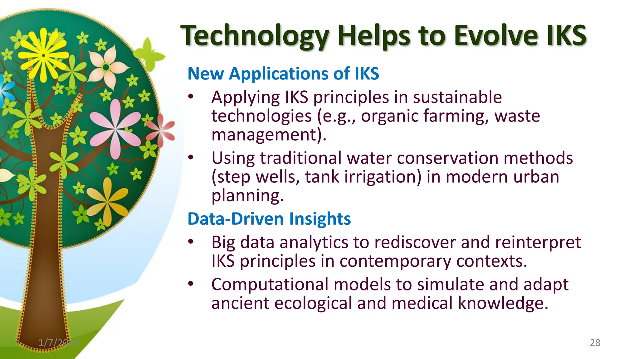 Technology Helps to Evolve IKS
New Applications of IKS
• Applying IKS principles in sustainable
technologies (e.g., organic farming, waste
management).
• Using traditional water conservation methods
(step wells, tank irrigation) in modern urban
planning.
Data-Driven Insights
• Big data analytics to rediscover and reinterpret
IKS principles in contemporary contexts.
• Computational models to simulate and adapt
ancient ecological and medical knowledge.
1/7/2025 28
 