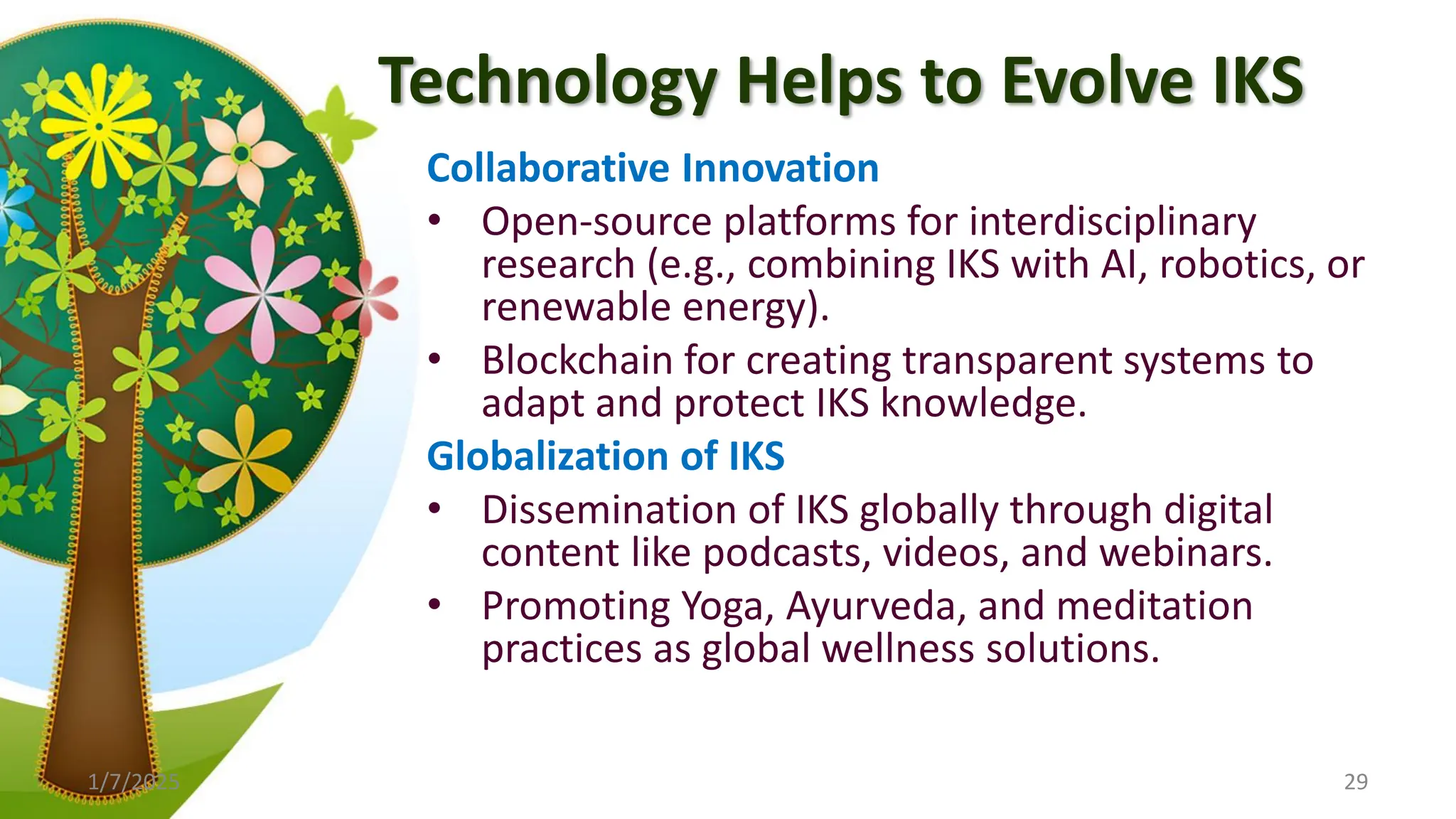 Technology Helps to Evolve IKS
Collaborative Innovation
• Open-source platforms for interdisciplinary
research (e.g., combining IKS with AI, robotics, or
renewable energy).
• Blockchain for creating transparent systems to
adapt and protect IKS knowledge.
Globalization of IKS
• Dissemination of IKS globally through digital
content like podcasts, videos, and webinars.
• Promoting Yoga, Ayurveda, and meditation
practices as global wellness solutions.
1/7/2025 29
 