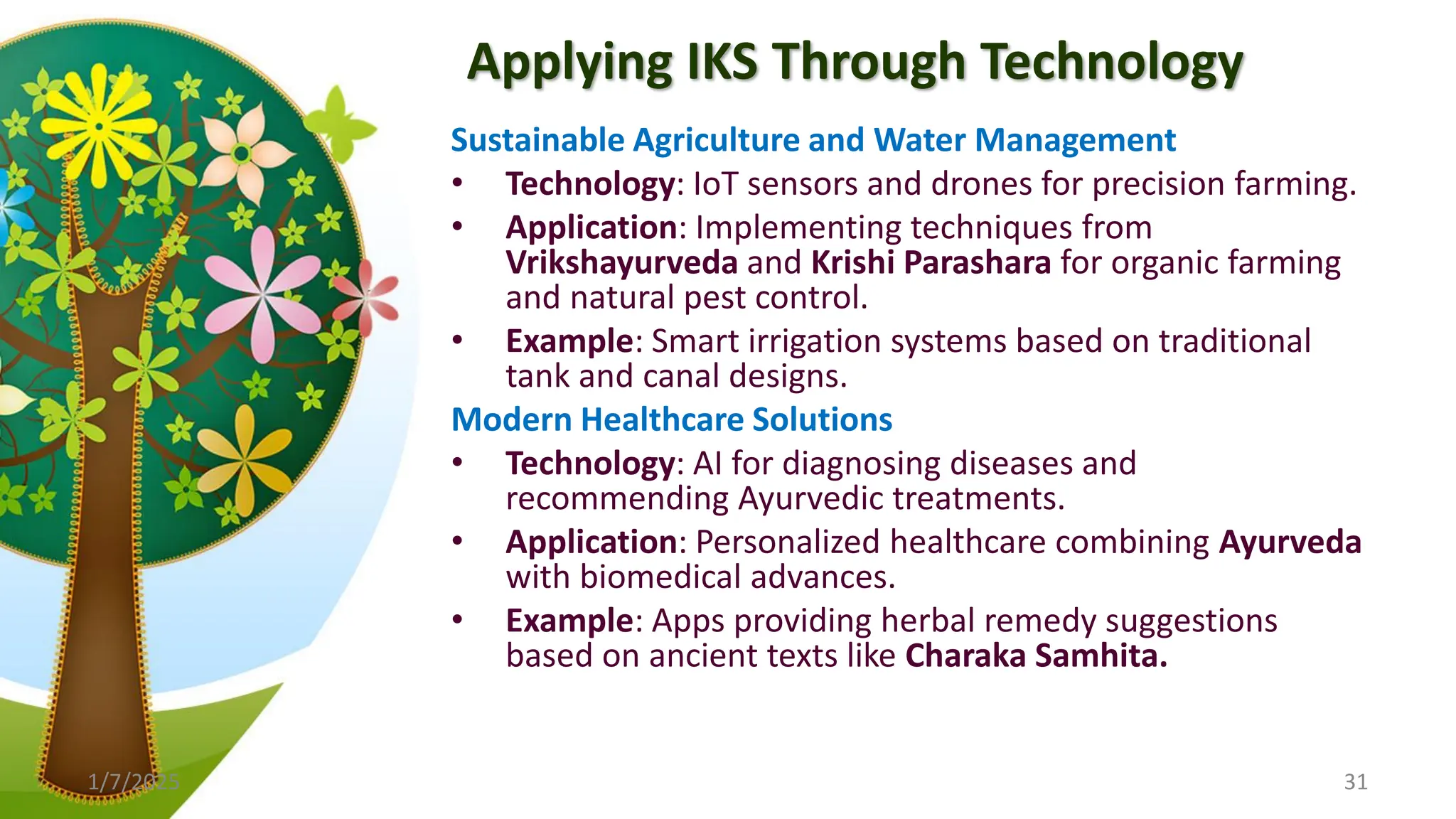 Applying IKS Through Technology
Sustainable Agriculture and Water Management
• Technology: IoT sensors and drones for precision farming.
• Application: Implementing techniques from
Vrikshayurveda and Krishi Parashara for organic farming
and natural pest control.
• Example: Smart irrigation systems based on traditional
tank and canal designs.
Modern Healthcare Solutions
• Technology: AI for diagnosing diseases and
recommending Ayurvedic treatments.
• Application: Personalized healthcare combining Ayurveda
with biomedical advances.
• Example: Apps providing herbal remedy suggestions
based on ancient texts like Charaka Samhita.
1/7/2025 31
 