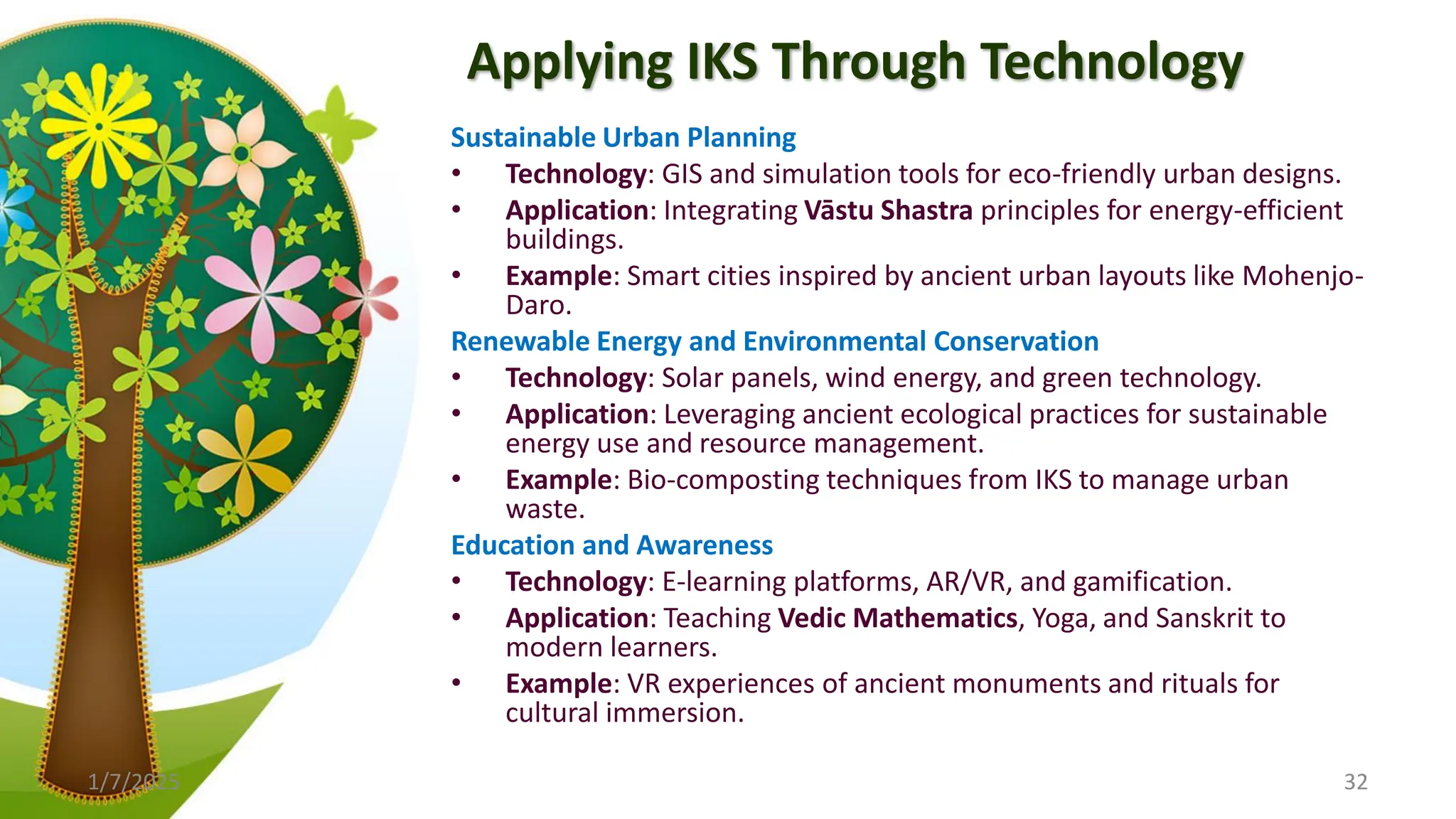 Applying IKS Through Technology
Sustainable Urban Planning
• Technology: GIS and simulation tools for eco-friendly urban designs.
• Application: Integrating Vāstu Shastra principles for energy-efficient
buildings.
• Example: Smart cities inspired by ancient urban layouts like Mohenjo-
Daro.
Renewable Energy and Environmental Conservation
• Technology: Solar panels, wind energy, and green technology.
• Application: Leveraging ancient ecological practices for sustainable
energy use and resource management.
• Example: Bio-composting techniques from IKS to manage urban
waste.
Education and Awareness
• Technology: E-learning platforms, AR/VR, and gamification.
• Application: Teaching Vedic Mathematics, Yoga, and Sanskrit to
modern learners.
• Example: VR experiences of ancient monuments and rituals for
cultural immersion.
1/7/2025 32
 