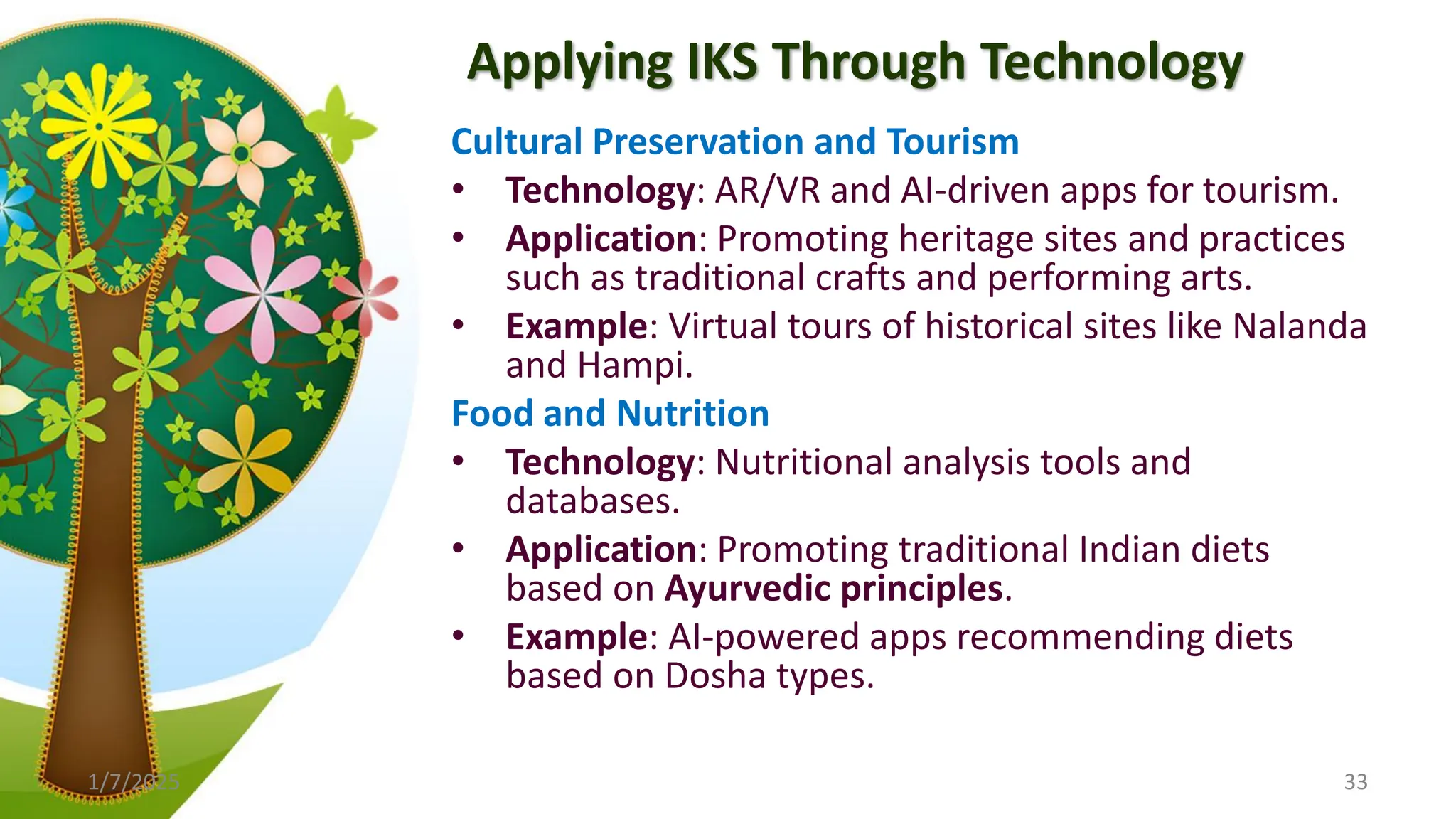 Applying IKS Through Technology
Cultural Preservation and Tourism
• Technology: AR/VR and AI-driven apps for tourism.
• Application: Promoting heritage sites and practices
such as traditional crafts and performing arts.
• Example: Virtual tours of historical sites like Nalanda
and Hampi.
Food and Nutrition
• Technology: Nutritional analysis tools and
databases.
• Application: Promoting traditional Indian diets
based on Ayurvedic principles.
• Example: AI-powered apps recommending diets
based on Dosha types.
1/7/2025 33
 