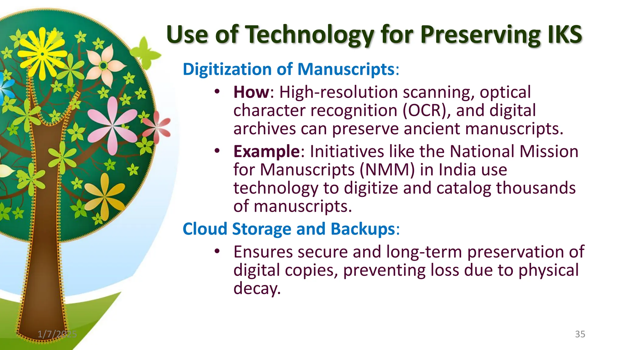 Use of Technology for Preserving IKS
Digitization of Manuscripts:
• How: High-resolution scanning, optical
character recognition (OCR), and digital
archives can preserve ancient manuscripts.
• Example: Initiatives like the National Mission
for Manuscripts (NMM) in India use
technology to digitize and catalog thousands
of manuscripts.
Cloud Storage and Backups:
• Ensures secure and long-term preservation of
digital copies, preventing loss due to physical
decay.
1/7/2025 35
 