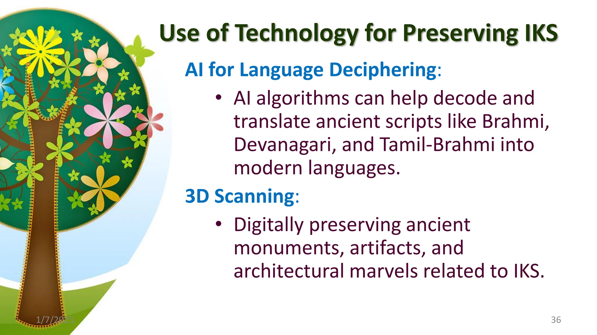 Use of Technology for Preserving IKS
AI for Language Deciphering:
• AI algorithms can help decode and
translate ancient scripts like Brahmi,
Devanagari, and Tamil-Brahmi into
modern languages.
3D Scanning:
• Digitally preserving ancient
monuments, artifacts, and
architectural marvels related to IKS.
1/7/2025 36
 
