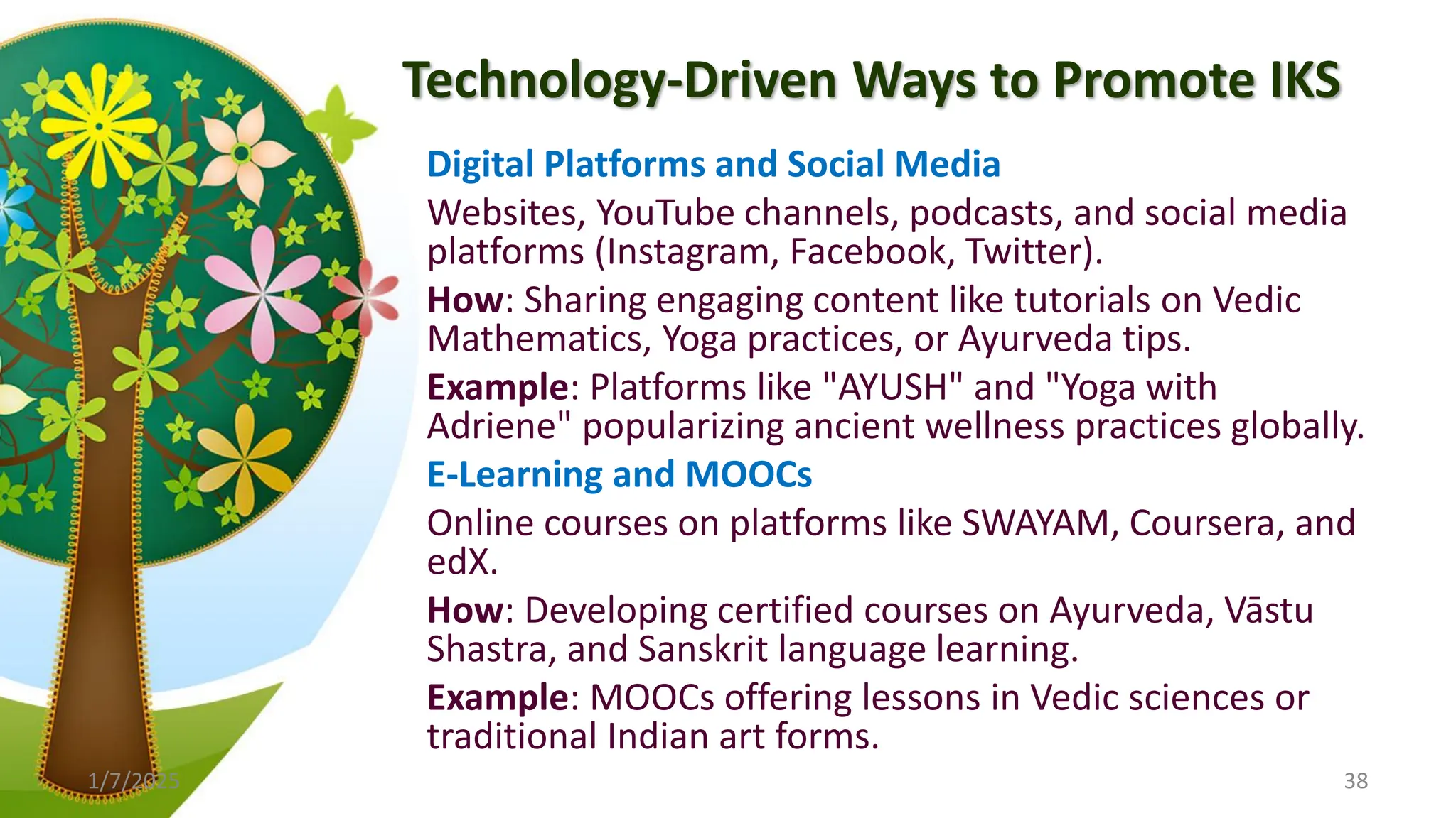 Technology-Driven Ways to Promote IKS
Digital Platforms and Social Media
Websites, YouTube channels, podcasts, and social media
platforms (Instagram, Facebook, Twitter).
How: Sharing engaging content like tutorials on Vedic
Mathematics, Yoga practices, or Ayurveda tips.
Example: Platforms like "AYUSH" and "Yoga with
Adriene" popularizing ancient wellness practices globally.
E-Learning and MOOCs
Online courses on platforms like SWAYAM, Coursera, and
edX.
How: Developing certified courses on Ayurveda, Vāstu
Shastra, and Sanskrit language learning.
Example: MOOCs offering lessons in Vedic sciences or
traditional Indian art forms.
1/7/2025 38
 
