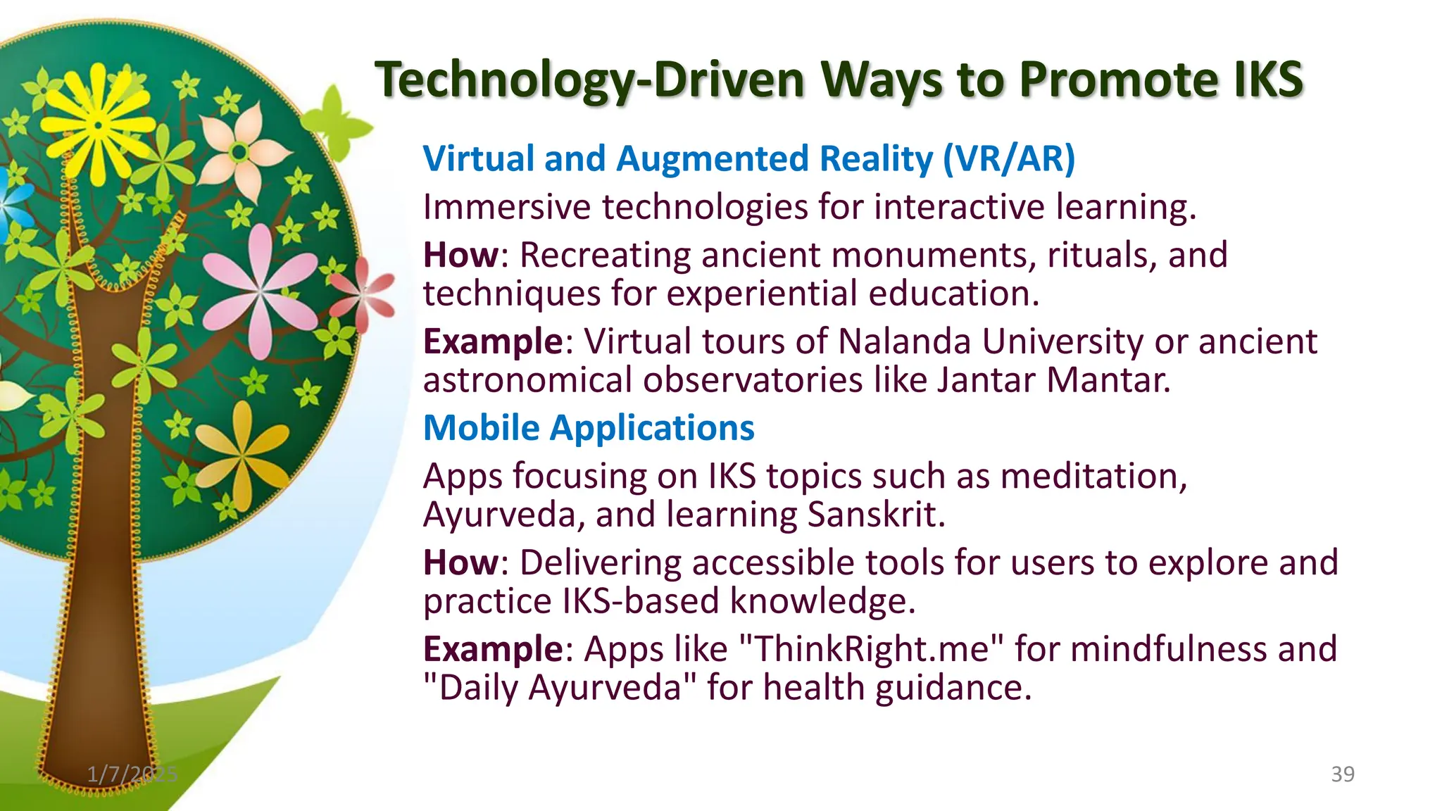 Technology-Driven Ways to Promote IKS
Virtual and Augmented Reality (VR/AR)
Immersive technologies for interactive learning.
How: Recreating ancient monuments, rituals, and
techniques for experiential education.
Example: Virtual tours of Nalanda University or ancient
astronomical observatories like Jantar Mantar.
Mobile Applications
Apps focusing on IKS topics such as meditation,
Ayurveda, and learning Sanskrit.
How: Delivering accessible tools for users to explore and
practice IKS-based knowledge.
Example: Apps like "ThinkRight.me" for mindfulness and
"Daily Ayurveda" for health guidance.
1/7/2025 39
 