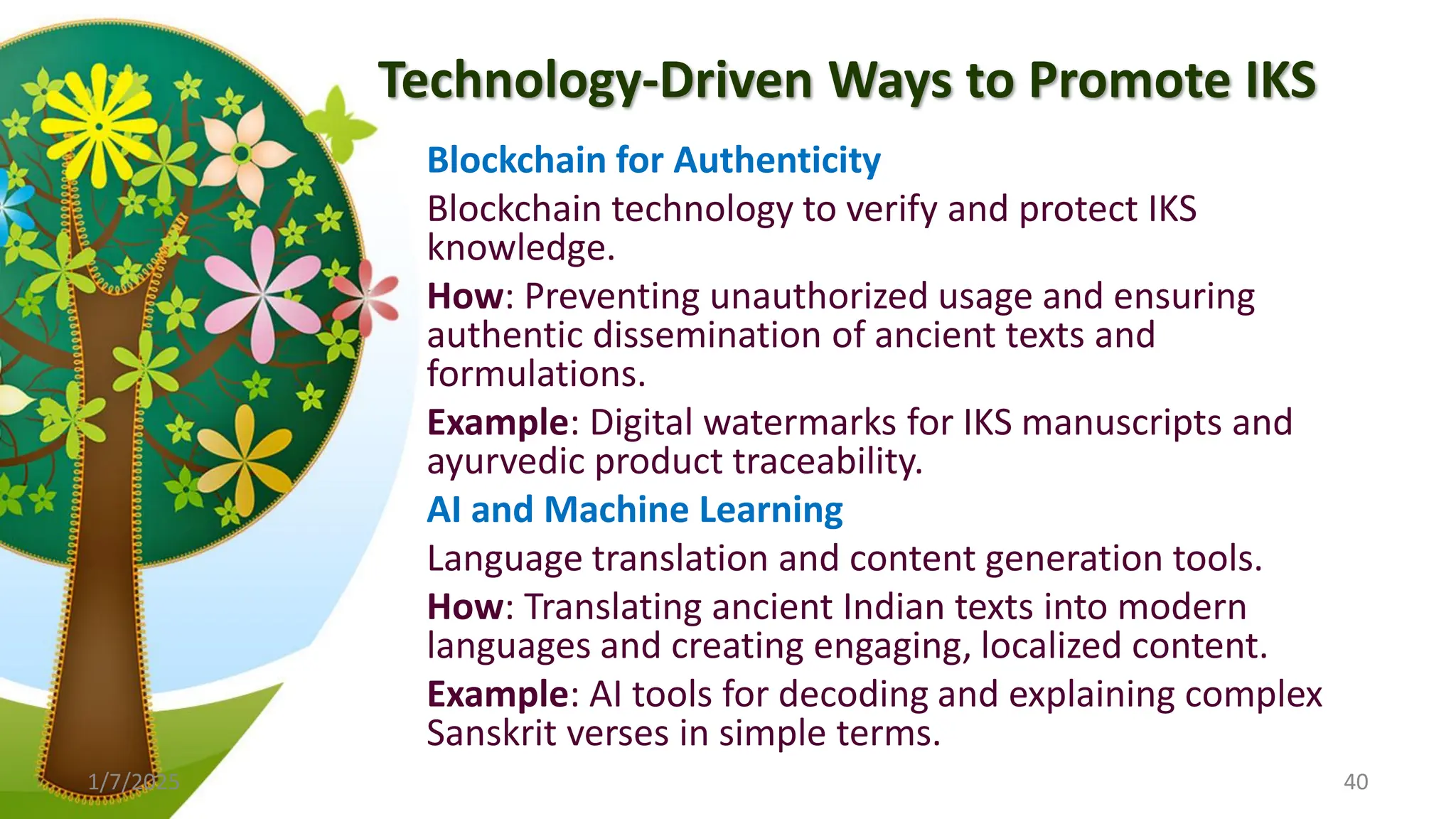 Technology-Driven Ways to Promote IKS
Blockchain for Authenticity
Blockchain technology to verify and protect IKS
knowledge.
How: Preventing unauthorized usage and ensuring
authentic dissemination of ancient texts and
formulations.
Example: Digital watermarks for IKS manuscripts and
ayurvedic product traceability.
AI and Machine Learning
Language translation and content generation tools.
How: Translating ancient Indian texts into modern
languages and creating engaging, localized content.
Example: AI tools for decoding and explaining complex
Sanskrit verses in simple terms.
1/7/2025 40
 