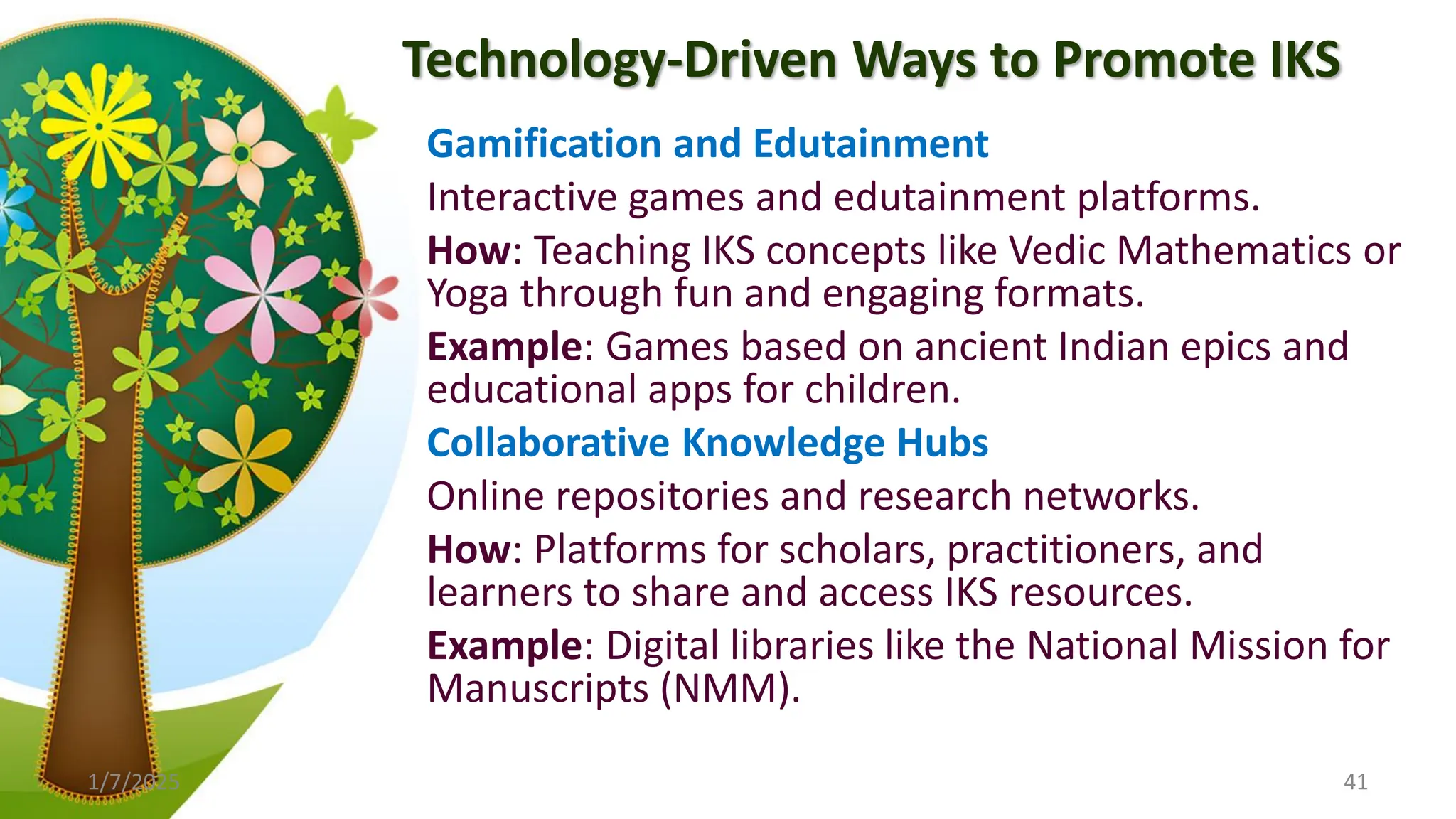 Technology-Driven Ways to Promote IKS
Gamification and Edutainment
Interactive games and edutainment platforms.
How: Teaching IKS concepts like Vedic Mathematics or
Yoga through fun and engaging formats.
Example: Games based on ancient Indian epics and
educational apps for children.
Collaborative Knowledge Hubs
Online repositories and research networks.
How: Platforms for scholars, practitioners, and
learners to share and access IKS resources.
Example: Digital libraries like the National Mission for
Manuscripts (NMM).
1/7/2025 41
 