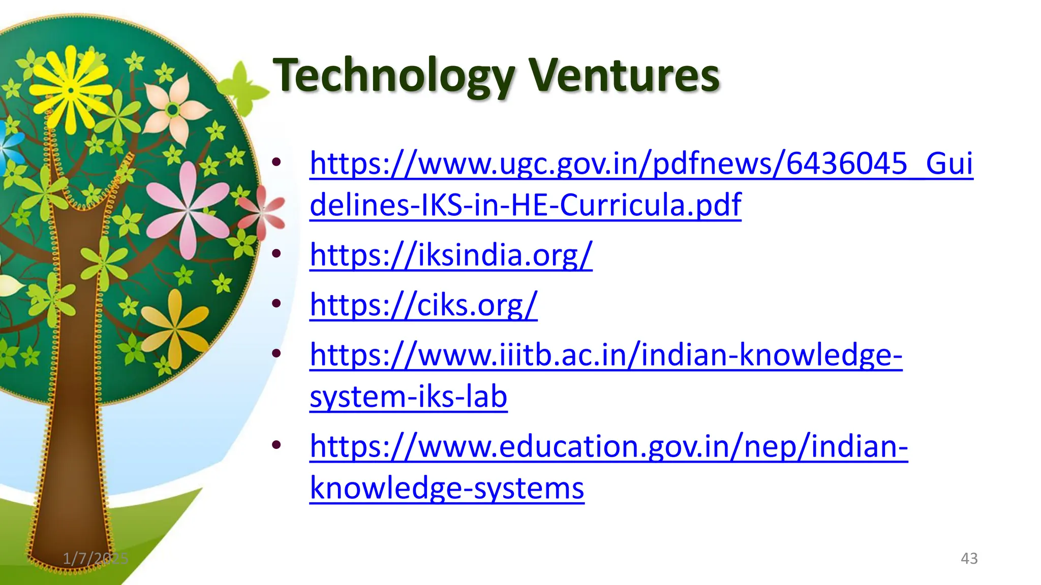 Technology Ventures
• https://www.ugc.gov.in/pdfnews/6436045_Gui
delines-IKS-in-HE-Curricula.pdf
• https://iksindia.org/
• https://ciks.org/
• https://www.iiitb.ac.in/indian-knowledge-
system-iks-lab
• https://www.education.gov.in/nep/indian-
knowledge-systems
1/7/2025 43
 