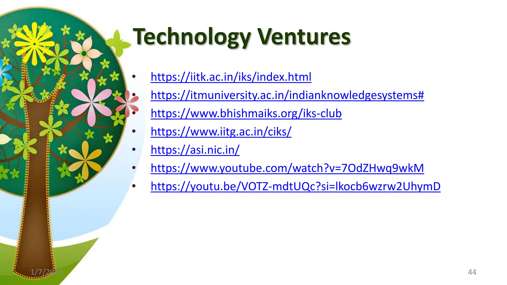 Technology Ventures
• https://iitk.ac.in/iks/index.html
• https://itmuniversity.ac.in/indianknowledgesystems#
• https://www.bhishmaiks.org/iks-club
• https://www.iitg.ac.in/ciks/
• https://asi.nic.in/
• https://www.youtube.com/watch?v=7OdZHwq9wkM
• https://youtu.be/VOTZ-mdtUQc?si=lkocb6wzrw2UhymD
1/7/2025 44
 