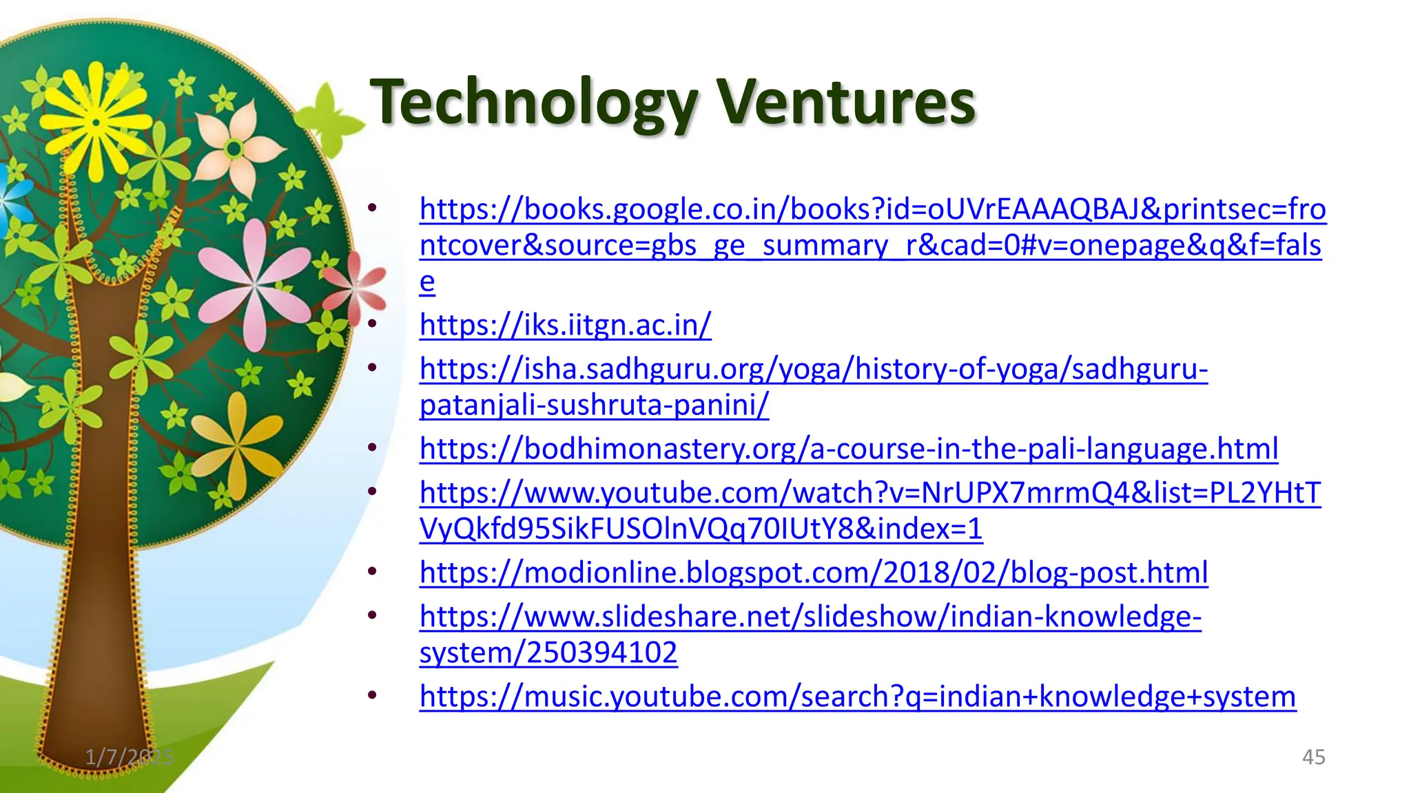 Technology Ventures
• https://books.google.co.in/books?id=oUVrEAAAQBAJ&printsec=fro
ntcover&source=gbs_ge_summary_r&cad=0#v=onepage&q&f=fals
e
• https://iks.iitgn.ac.in/
• https://isha.sadhguru.org/yoga/history-of-yoga/sadhguru-
patanjali-sushruta-panini/
• https://bodhimonastery.org/a-course-in-the-pali-language.html
• https://www.youtube.com/watch?v=NrUPX7mrmQ4&list=PL2YHtT
VyQkfd95SikFUSOlnVQq70IUtY8&index=1
• https://modionline.blogspot.com/2018/02/blog-post.html
• https://www.slideshare.net/slideshow/indian-knowledge-
system/250394102
• https://music.youtube.com/search?q=indian+knowledge+system
1/7/2025 45
 