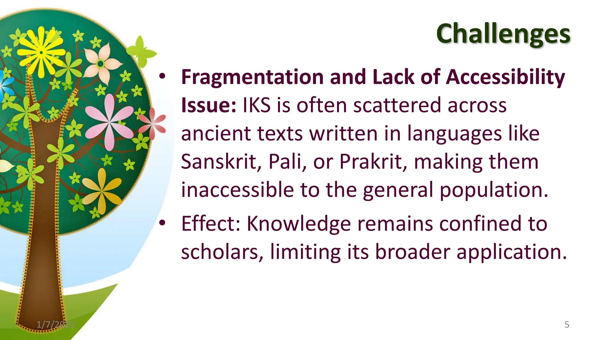 Challenges
• Fragmentation and Lack of Accessibility
Issue: IKS is often scattered across
ancient texts written in languages like
Sanskrit, Pali, or Prakrit, making them
inaccessible to the general population.
• Effect: Knowledge remains confined to
scholars, limiting its broader application.
1/7/2025 5
 