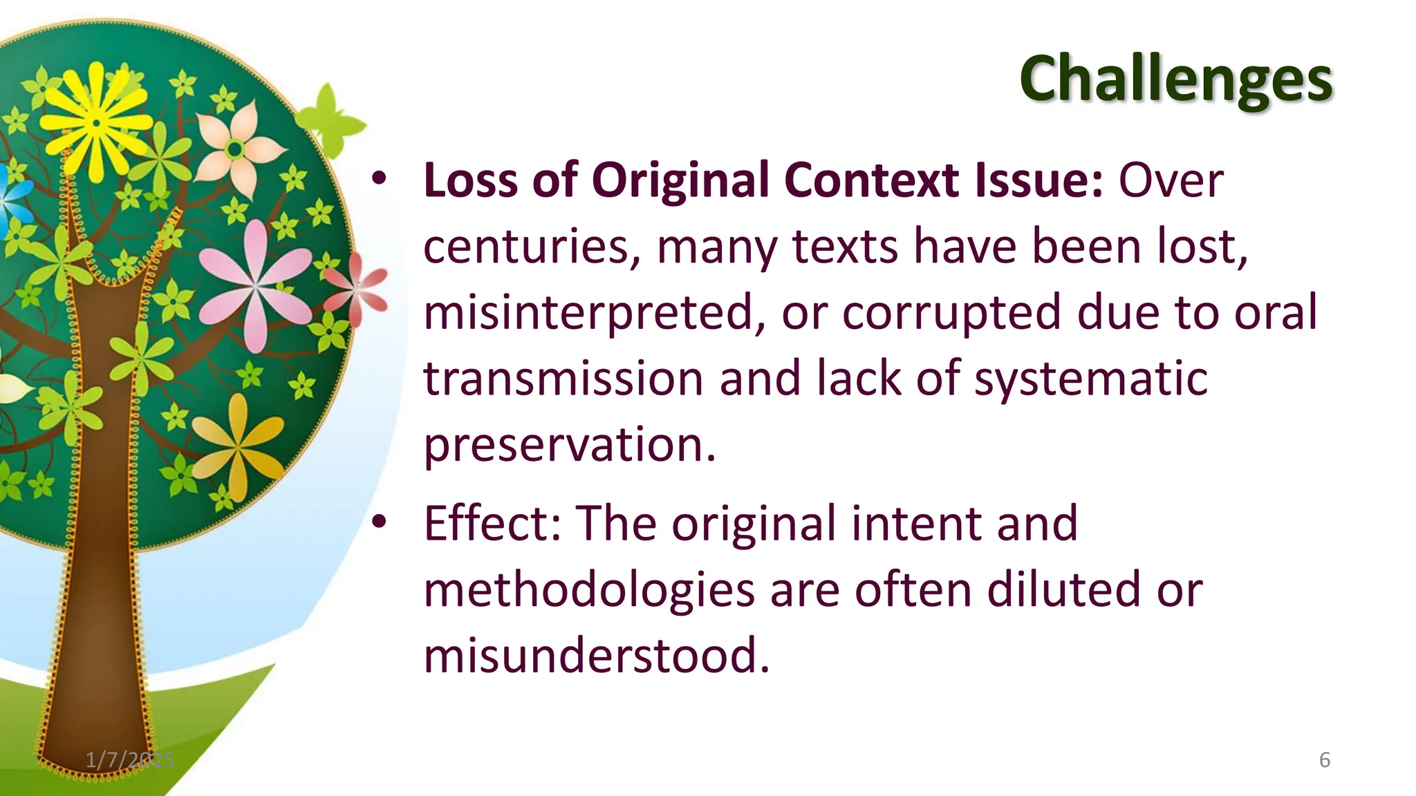 Challenges
• Loss of Original Context Issue: Over
centuries, many texts have been lost,
misinterpreted, or corrupted due to oral
transmission and lack of systematic
preservation.
• Effect: The original intent and
methodologies are often diluted or
misunderstood.
1/7/2025 6
 