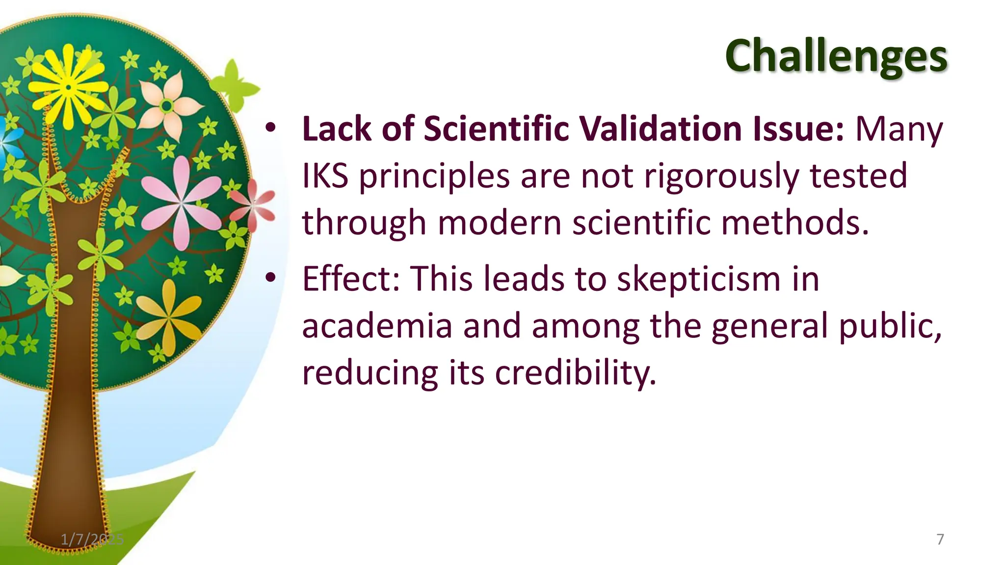 Challenges
• Lack of Scientific Validation Issue: Many
IKS principles are not rigorously tested
through modern scientific methods.
• Effect: This leads to skepticism in
academia and among the general public,
reducing its credibility.
1/7/2025 7
 