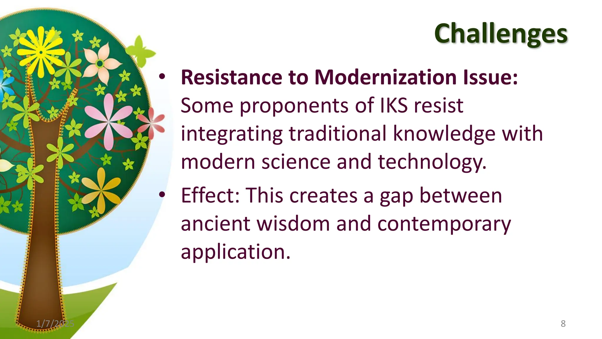Challenges
• Resistance to Modernization Issue:
Some proponents of IKS resist
integrating traditional knowledge with
modern science and technology.
• Effect: This creates a gap between
ancient wisdom and contemporary
application.
1/7/2025 8
 