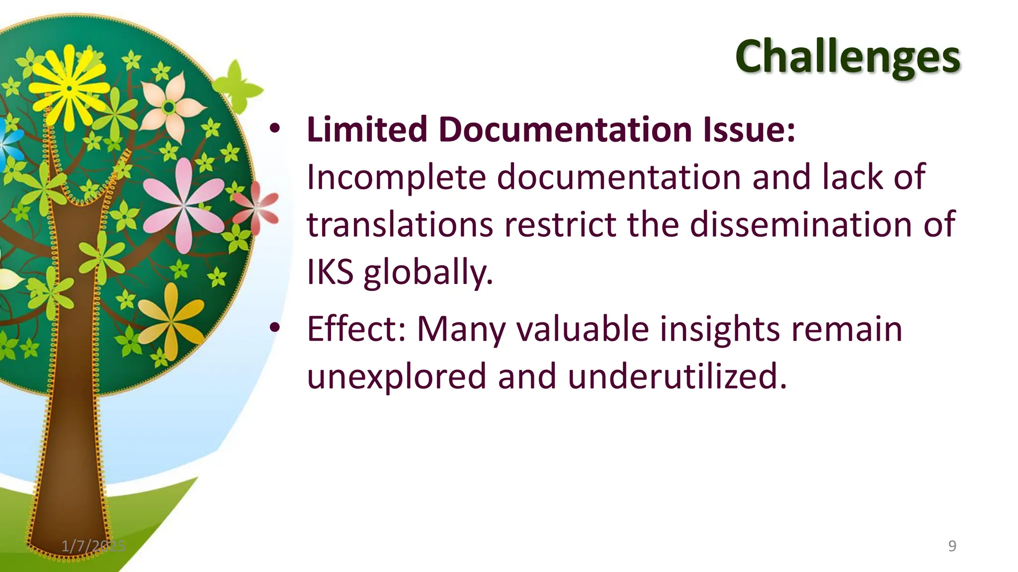 Challenges
• Limited Documentation Issue:
Incomplete documentation and lack of
translations restrict the dissemination of
IKS globally.
• Effect: Many valuable insights remain
unexplored and underutilized.
1/7/2025 9
 