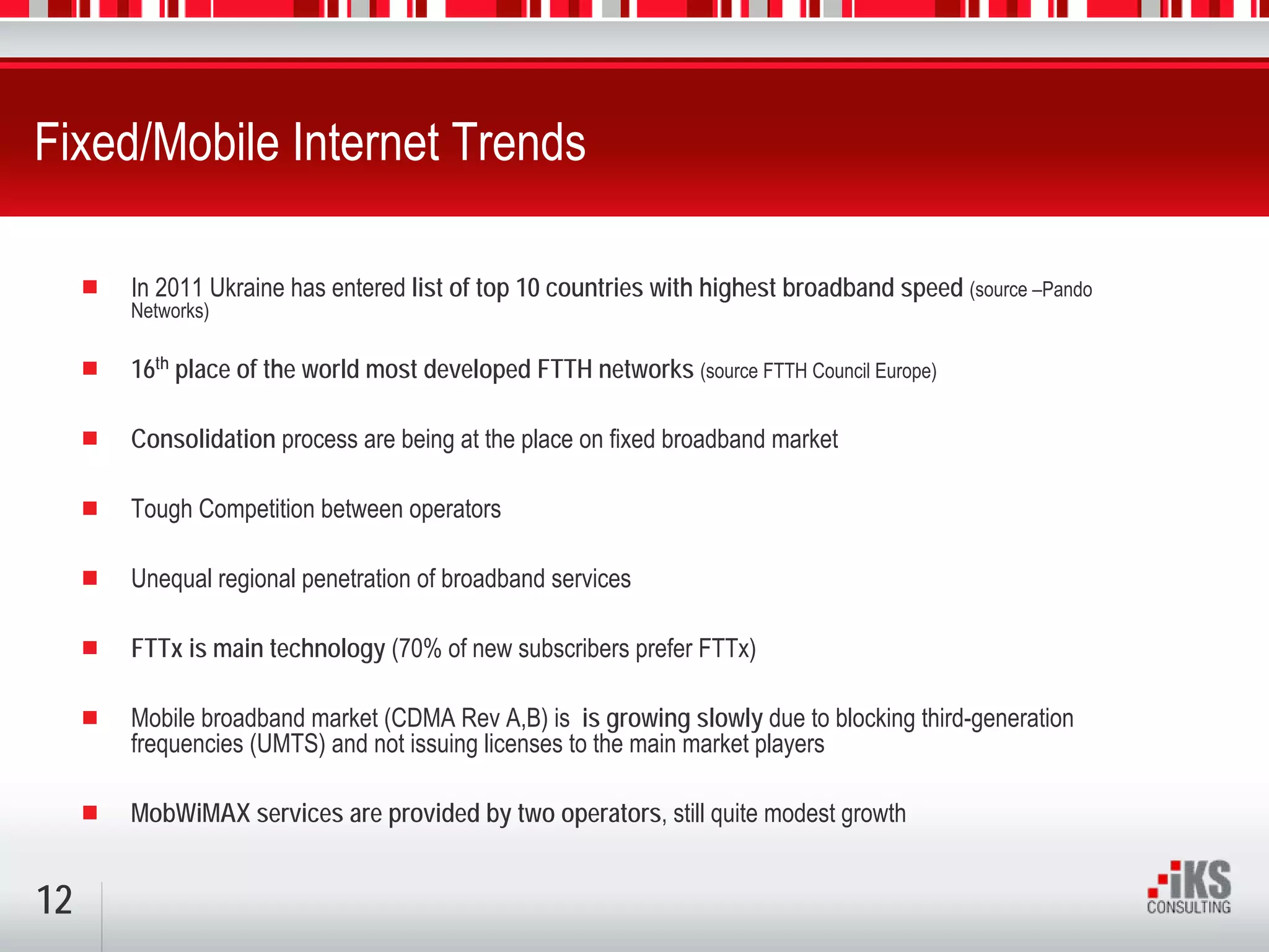 Fixed/Mobile Internet Trends

     In 2011 Ukraine has entered list of top 10 countries with highest broadband speed (source –Pando
     Networks)

     16th place of the world most developed FTTH networks (source FTTH Council Europe)

     Consolidation process are being at the place on fixed broadband market

     Tough Competition between operators

     Unequal regional penetration of broadband services

     FTTx is main technology (70% of new subscribers prefer FTTx)

     Mobile broadband market (CDMA Rev A,B) is is growing slowly due to blocking third-generation
     frequencies (UMTS) and not issuing licenses to the main market players

     MobWiMAX services are provided by two operators, still quite modest growth


12
 