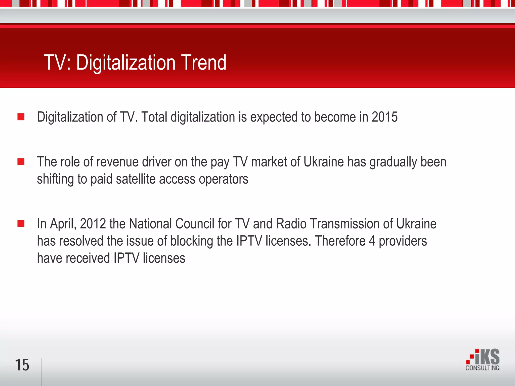 TV: Digitalization Trend

     Digitalization of TV. Total digitalization is expected to become in 2015


     The role of revenue driver on the pay TV market of Ukraine has gradually been
     shifting to paid satellite access operators


     In April, 2012 the National Council for TV and Radio Transmission of Ukraine
     has resolved the issue of blocking the IPTV licenses. Therefore 4 providers
     have received IPTV licenses




15
 