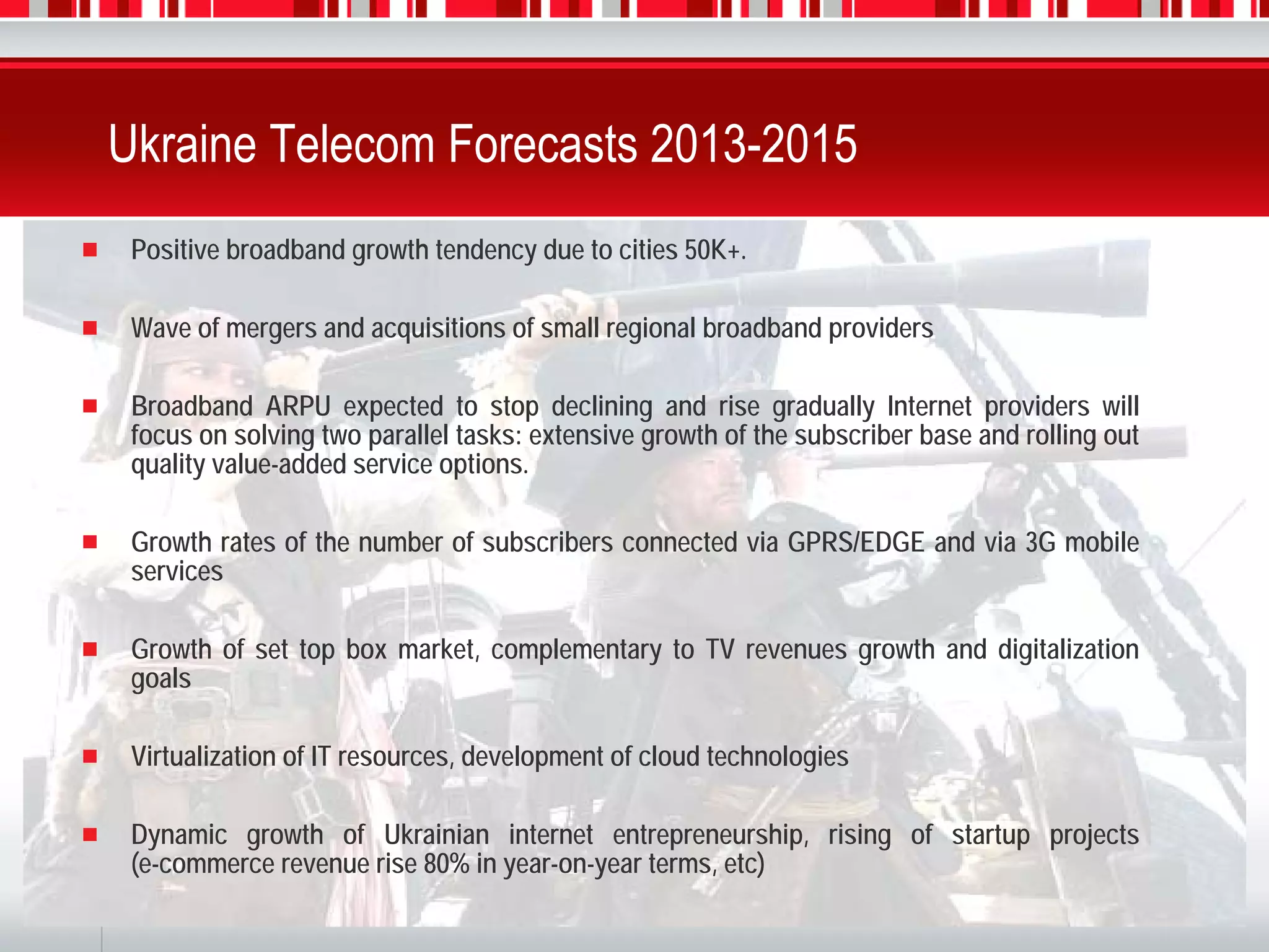 Ukraine Telecom Forecasts 2013-2015
      Positive broadband growth tendency due to cities 50K+.

      Wave of mergers and acquisitions of small regional broadband providers

      Broadband ARPU expected to stop declining and rise gradually Internet providers will
      focus on solving two parallel tasks: extensive growth of the subscriber base and rolling out
      quality value-added service options.

      Growth rates of the number of subscribers connected via GPRS/EDGE and via 3G mobile
      services

      Growth of set top box market, complementary to TV revenues growth and digitalization
      goals

      Virtualization of IT resources, development of cloud technologies

      Dynamic growth of Ukrainian internet entrepreneurship, rising of startup projects
      (e-commerce revenue rise 80% in year-on-year terms, etc)
16
 