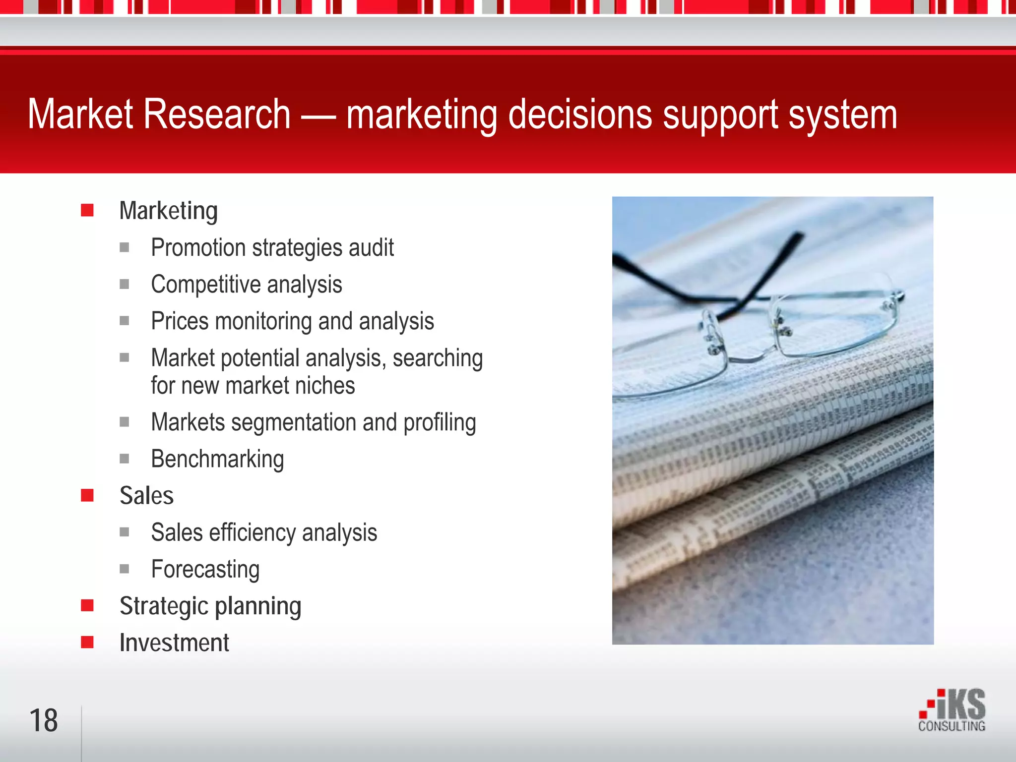 Market Research — marketing decisions support system

     Marketing
        Promotion strategies audit
        Competitive analysis
        Prices monitoring and analysis
        Market potential analysis, searching
        for new market niches
        Markets segmentation and profiling
        Benchmarking
     Sales
        Sales efficiency analysis
        Forecasting
     Strategic planning
     Investment


18
 