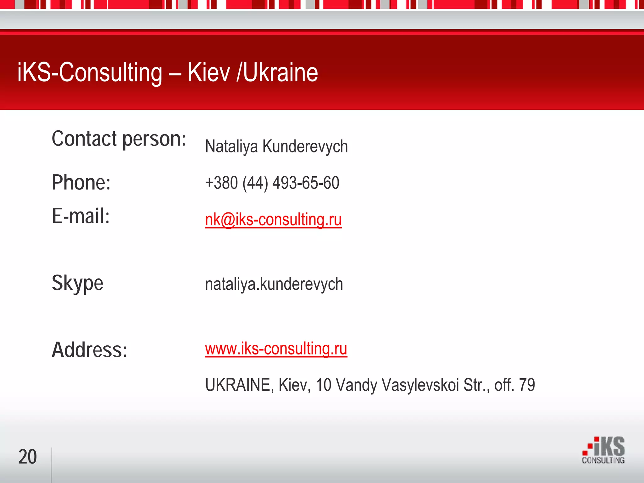 iKS-Consulting – Kiev /Ukraine

     Contact person: Nataliya Kunderevych

     Phone:            +380 (44) 493-65-60
     E-mail:           nk@iks-consulting.ru


     Skype             nataliya.kunderevych


     Address:          www.iks-consulting.ru

                       UKRAINE, Kiev, 10 Vandy Vasylevskoi Str., off. 79



20
 