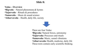 Vedas – Overview
•Rigveda – Natural phenomena & hymns
•Yajurveda – Rituals & procedures
•Samaveda – Music & sound science
•Atharvaveda – Health, daily life, society
There are four Vedas:
•Rigveda: Natural forces, astronomy
•Yajurveda: Processes and rituals
•Samaveda: Music, sound vibrations
•Atharvaveda: Health, medicine, daily life
These texts contain early scientific thinking.
Slide 8:
 