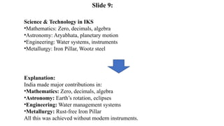 Science & Technology in IKS
•Mathematics: Zero, decimals, algebra
•Astronomy: Aryabhata, planetary motion
•Engineering: Water systems, instruments
•Metallurgy: Iron Pillar, Wootz steel
Explanation:
India made major contributions in:
•Mathematics: Zero, decimals, algebra
•Astronomy: Earth’s rotation, eclipses
•Engineering: Water management systems
•Metallurgy: Rust-free Iron Pillar
All this was achieved without modern instruments.
Slide 9:
 