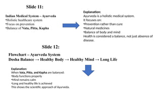 Indian Medical System – Ayurveda
•Holistic healthcare system
•Focus on prevention
•Balance of Vata, Pitta, Kapha
Flowchart – Ayurveda System
Dosha Balance → Healthy Body → Healthy Mind → Long Life
Explanation:
Ayurveda is a holistic medical system.
It focuses on:
•Prevention rather than cure
•Natural medicines
•Balance of body and mind
Health is considered a balance, not just absence of
disease.
Explanation:
When Vata, Pitta, and Kapha are balanced:
•Body functions properly
•Mind remains calm
•Long and healthy life is achieved
This shows the scientific approach of Ayurveda.
Slide 11:
Slide 12:
 
