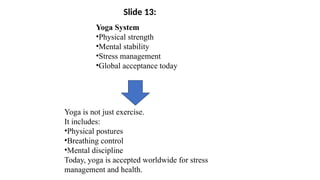 Yoga System
•Physical strength
•Mental stability
•Stress management
•Global acceptance today
Yoga is not just exercise.
It includes:
•Physical postures
•Breathing control
•Mental discipline
Today, yoga is accepted worldwide for stress
management and health.
Slide 13:
 