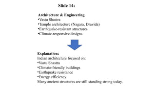 Architecture & Engineering
•Vastu Shastra
•Temple architecture (Nagara, Dravida)
•Earthquake-resistant structures
•Climate-responsive designs
Explanation:
Indian architecture focused on:
•Vastu Shastra
•Climate-friendly buildings
•Earthquake resistance
•Energy efficiency
Many ancient structures are still standing strong today.
Slide 14:
 