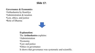 Governance & Economics
•Arthashastra by Kautilya
•Administration & taxation
•Law, ethics, and justice
•Role of Dharma
Explanation:
The Arthashastra explains:
•Administration
•Economy
•Law and justice
•Ethics in governance
It shows that governance was systematic and scientific.
Slide 17:
 