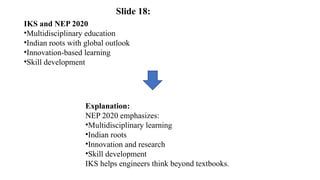 IKS and NEP 2020
•Multidisciplinary education
•Indian roots with global outlook
•Innovation-based learning
•Skill development
Explanation:
NEP 2020 emphasizes:
•Multidisciplinary learning
•Indian roots
•Innovation and research
•Skill development
IKS helps engineers think beyond textbooks.
Slide 18:
 