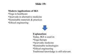 Modern Applications of IKS
•Yoga in healthcare
•Ayurveda in alternative medicine
•Sustainable materials & practices
•Ethical engineering
Explanation:
Today, IKS is used in:
•Yoga therapy
•Ayurvedic medicine
•Sustainable technologies
•Ethical engineering
Traditional knowledge is still relevant.
Slide 19:
 