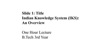 Slide 1: Title
Indian Knowledge System (IKS):
An Overview
One Hour Lecture
B.Tech 3rd Year
 
