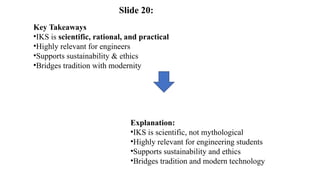 Key Takeaways
•IKS is scientific, rational, and practical
•Highly relevant for engineers
•Supports sustainability & ethics
•Bridges tradition with modernity
Explanation:
•IKS is scientific, not mythological
•Highly relevant for engineering students
•Supports sustainability and ethics
•Bridges tradition and modern technology
Slide 20:
 