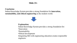 Conclusion
Indian Knowledge System provides a strong foundation for innovation,
sustainability, and ethical engineering in the modern world.
Explanation:
Indian Knowledge System provides a strong foundation for:
•Innovation
•Sustainability
•Ethical development
Integrating IKS with engineering education creates responsible
engineers.
Slide 21:
 