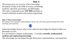 Slide 2: What is Knowledge?
Knowledge is the systematic understanding of nature, life, and society gained through observation,
reasoning, and experience.
This lecture gives an overview of how knowledge
developed in India in the fields of science, technology,
medicine, education, governance, and philosophy.
This topic is important as per NEP 2020 and helps us
connect traditional wisdom with modern engineering.
Indian Knowledge System refers to the collective knowledge developed in India over
thousands of years.
It is not limited to religion or philosophy—it includes scientific, mathematical,
medical, and engineering knowledge.
This knowledge was developed through observation, experimentation, and experience.
Slide 2:
 