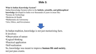 What is Indian Knowledge System?
Indian Knowledge System refers to the holistic, scientific, and philosophical
knowledge developed in India over thousands of years in areas like:
•Science & Technology
•Medicine & Health
•Mathematics & Astronomy
•Arts, Ethics, and Governance
In Indian tradition, knowledge is not just memorizing facts.
It involves:
•Observation of nature
•Logical thinking
•Practical application
•Self-realization
So, knowledge was meant to improve human life and society,
not just pass exams.
Slide 3:
 