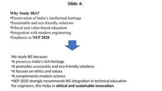 Why Study IKS?
•Preservation of India’s intellectual heritage
•Sustainable and eco-friendly solutions
•Ethical and value-based education
•Integration with modern engineering
•Emphasis in NEP 2020
We study IKS because:
•It preserves India’s rich heritage
•It promotes sustainable and eco-friendly solutions
•It focuses on ethics and values
•It complements modern science
•NEP 2020 strongly recommends IKS integration in technical education
For engineers, this helps in ethical and sustainable innovation.
Slide 4:
 