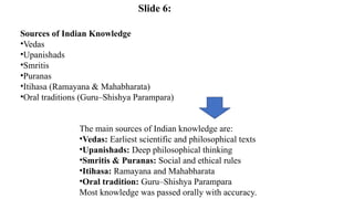 Sources of Indian Knowledge
•Vedas
•Upanishads
•Smritis
•Puranas
•Itihasa (Ramayana & Mahabharata)
•Oral traditions (Guru–Shishya Parampara)
The main sources of Indian knowledge are:
•Vedas: Earliest scientific and philosophical texts
•Upanishads: Deep philosophical thinking
•Smritis & Puranas: Social and ethical rules
•Itihasa: Ramayana and Mahabharata
•Oral tradition: Guru–Shishya Parampara
Most knowledge was passed orally with accuracy.
Slide 6:
 